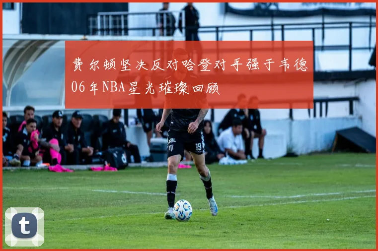 费尔顿坚决反对哈登对手强于韦德06年NBA星光璀璨回顾