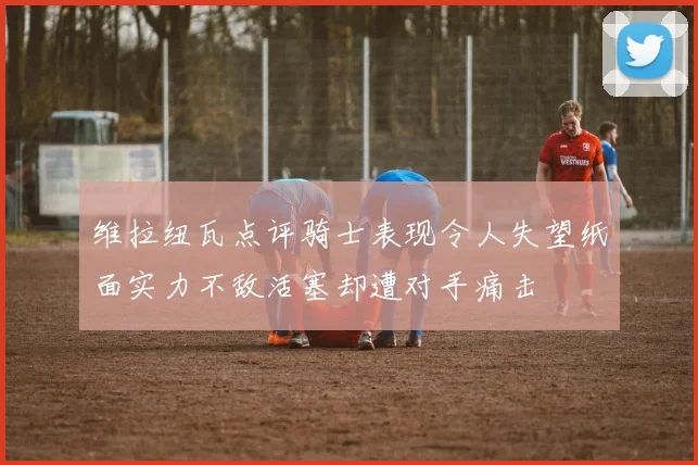 维拉纽瓦点评骑士表现令人失望纸面实力不敌活塞却遭对手痛击