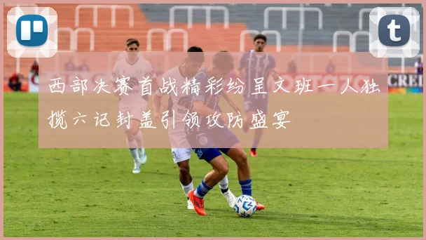 西部决赛首战精彩纷呈文班一人独揽六记封盖引领攻防盛宴