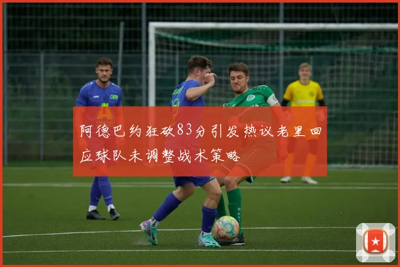 阿德巴约狂砍83分引发热议老里回应球队未调整战术策略