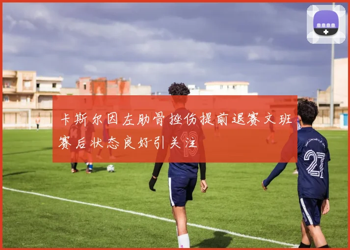 卡斯尔因左肋骨挫伤提前退赛文班赛后状态良好引关注
