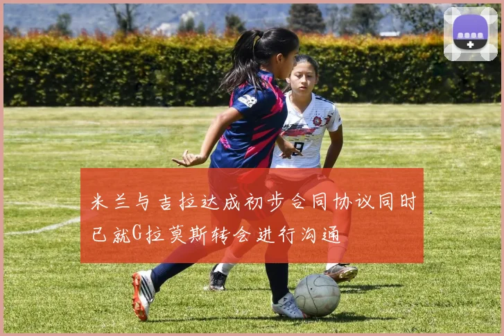 米兰与吉拉达成初步合同协议同时已就G拉莫斯转会进行沟通