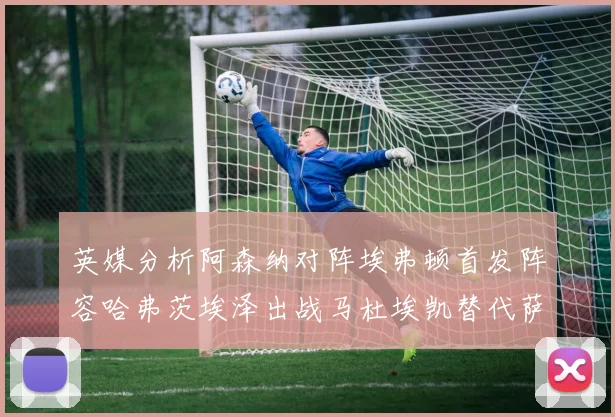 英媒分析阿森纳对阵埃弗顿首发阵容哈弗茨埃泽出战马杜埃凯替代萨卡