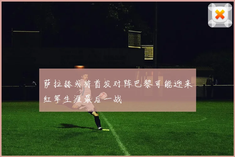 萨拉赫或将首发对阵巴黎可能迎来红军生涯最后一战