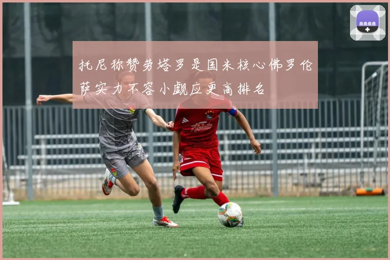 托尼称赞劳塔罗是国米核心佛罗伦萨实力不容小觑应更高排名