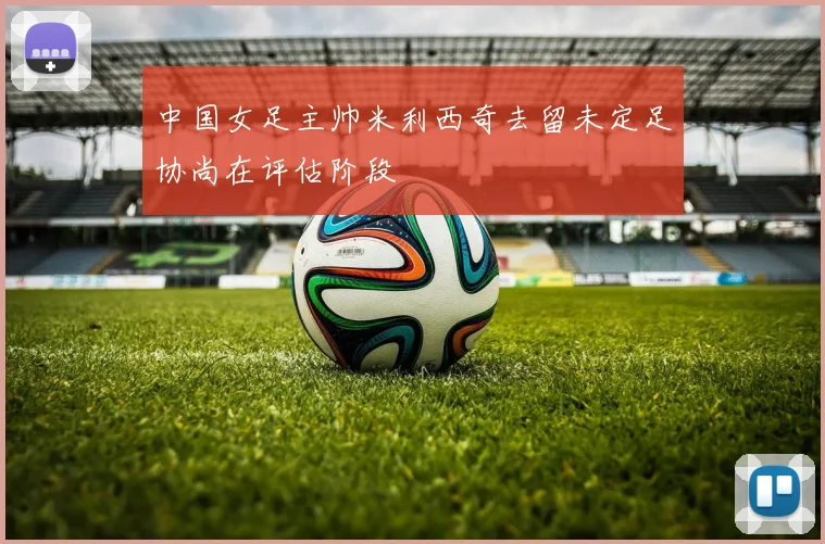 中国女足主帅米利西奇去留未定足协尚在评估阶段