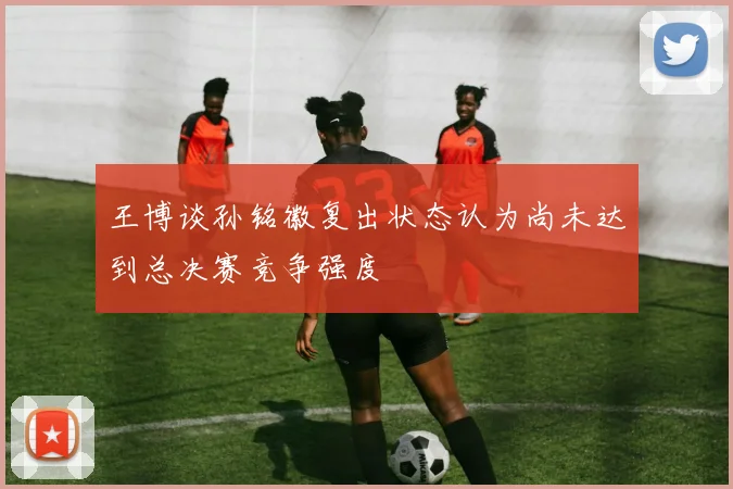 王博谈孙铭徽复出状态认为尚未达到总决赛竞争强度