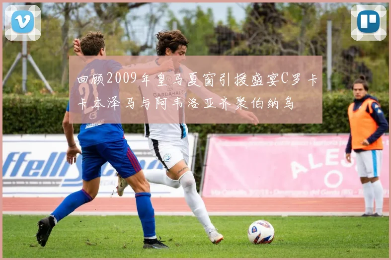 回顾2009年皇马夏窗引援盛宴C罗卡卡本泽马与阿韦洛亚齐聚伯纳乌