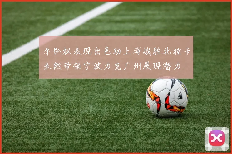 李弘权表现出色助上海战胜北控卡米然带领宁波力克广州展现潜力