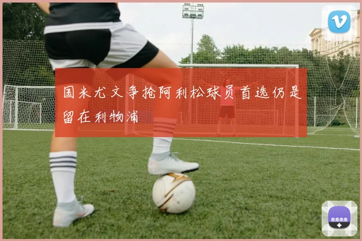 国米尤文争抢阿利松球员首选仍是留在利物浦