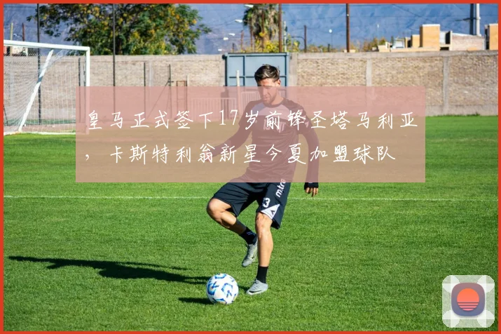 皇马正式签下17岁前锋圣塔马利亚，卡斯特利翁新星今夏加盟球队