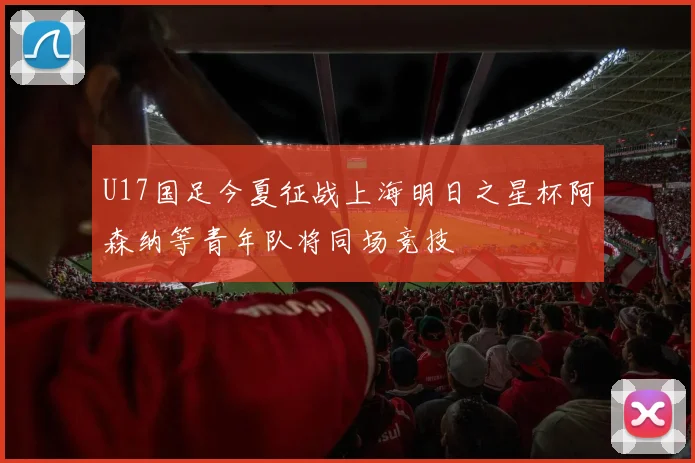 U17国足今夏征战上海明日之星杯阿森纳等青年队将同场竞技