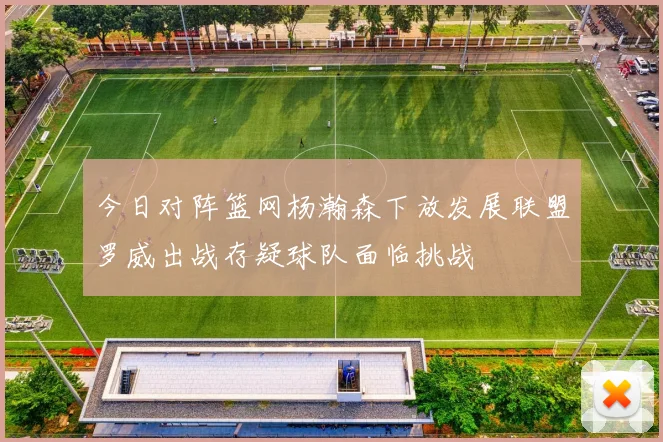 今日对阵篮网杨瀚森下放发展联盟罗威出战存疑球队面临挑战