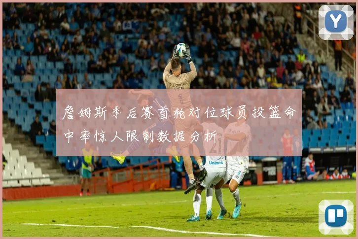 詹姆斯季后赛首轮对位球员投篮命中率惊人限制数据分析