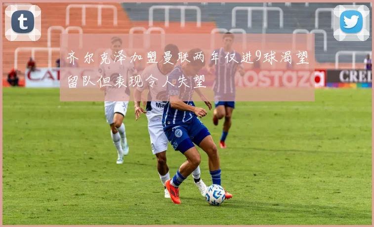 齐尔克泽加盟曼联两年仅进9球渴望留队但表现令人失望
