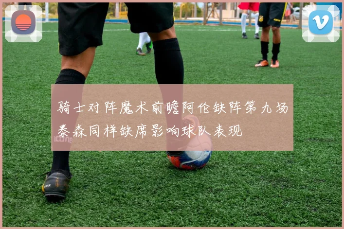 骑士对阵魔术前瞻阿伦缺阵第九场泰森同样缺席影响球队表现