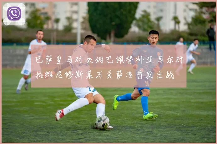 巴萨皇马对决姆巴佩替补亚马尔对抗维尼修斯莱万贡萨洛首发出战