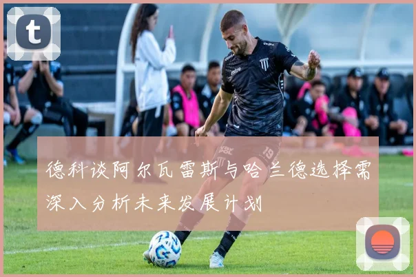德科谈阿尔瓦雷斯与哈兰德选择需深入分析未来发展计划