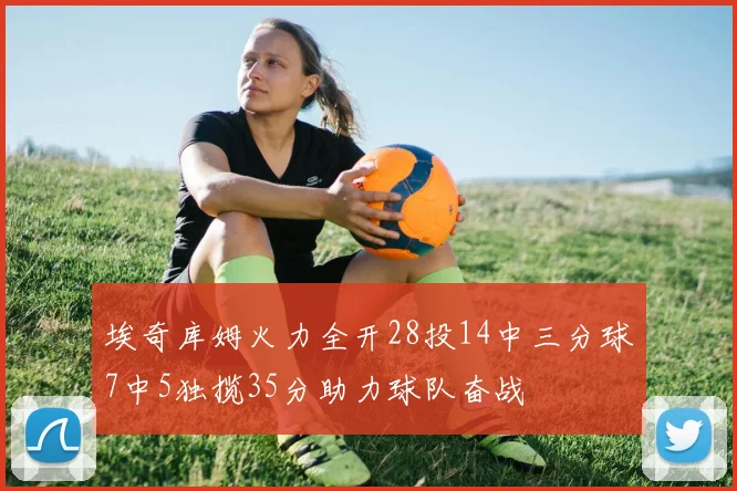 埃奇库姆火力全开28投14中三分球7中5独揽35分助力球队奋战